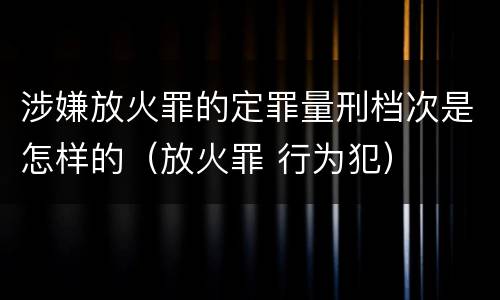 涉嫌放火罪的定罪量刑档次是怎样的（放火罪 行为犯）