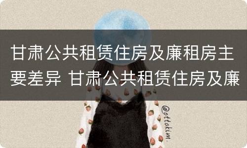甘肃公共租赁住房及廉租房主要差异 甘肃公共租赁住房及廉租房主要差异有哪些