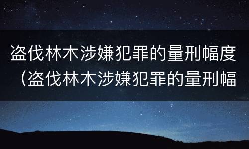 盗伐林木涉嫌犯罪的量刑幅度（盗伐林木涉嫌犯罪的量刑幅度有多大）
