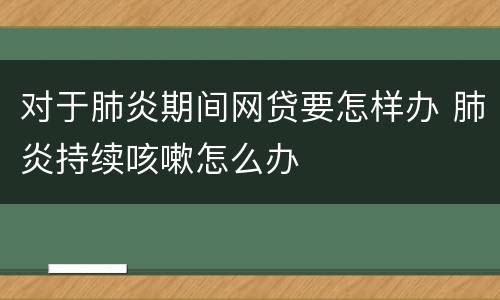 对于肺炎期间网贷要怎样办 肺炎持续咳嗽怎么办