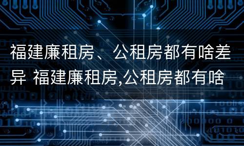 福建廉租房、公租房都有啥差异 福建廉租房,公租房都有啥差异吗