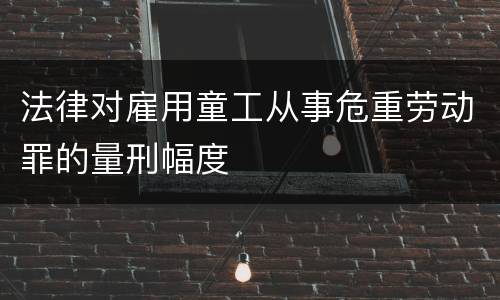 法律对雇用童工从事危重劳动罪的量刑幅度