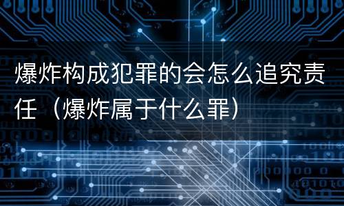 爆炸构成犯罪的会怎么追究责任（爆炸属于什么罪）
