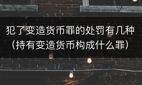 犯了变造货币罪的处罚有几种（持有变造货币构成什么罪）