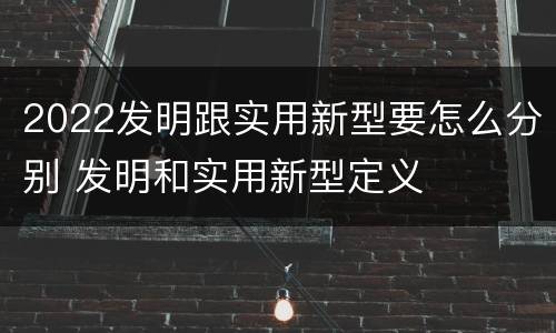2022发明跟实用新型要怎么分别 发明和实用新型定义