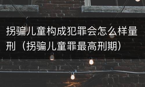 拐骗儿童构成犯罪会怎么样量刑（拐骗儿童罪最高刑期）