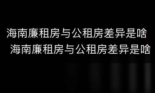 海南廉租房与公租房差异是啥 海南廉租房与公租房差异是啥意思
