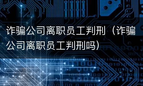 诈骗公司离职员工判刑（诈骗公司离职员工判刑吗）