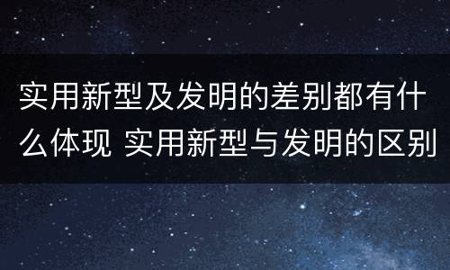 实用新型及发明的差别都有什么体现 实用新型与发明的区别有哪些