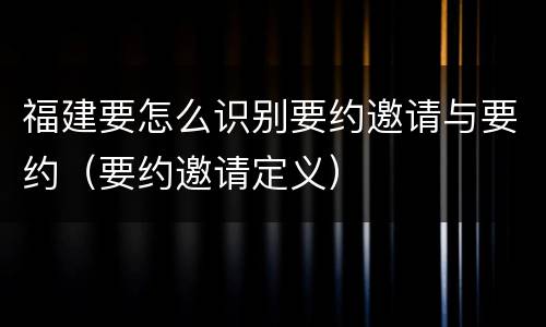 福建要怎么识别要约邀请与要约（要约邀请定义）