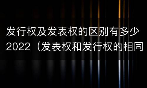 发行权及发表权的区别有多少2022（发表权和发行权的相同点）