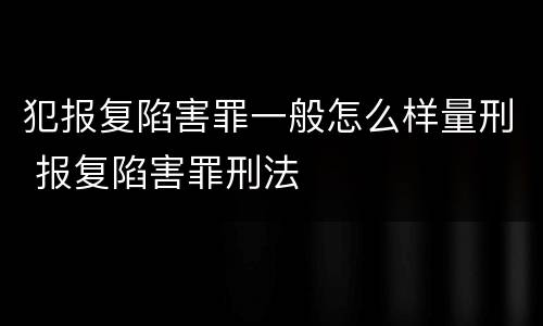 犯报复陷害罪一般怎么样量刑 报复陷害罪刑法