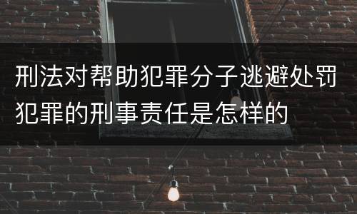 刑法对帮助犯罪分子逃避处罚犯罪的刑事责任是怎样的