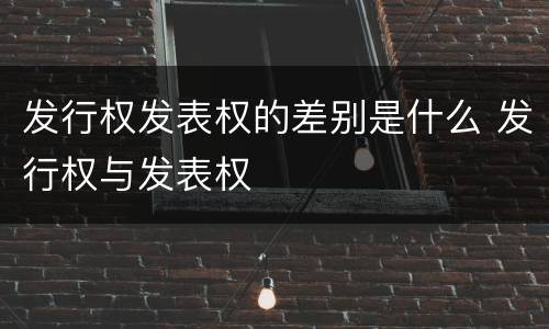 发行权发表权的差别是什么 发行权与发表权