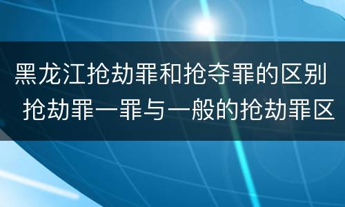 黑龙江抢劫罪和抢夺罪的区别 抢劫罪一罪与一般的抢劫罪区别