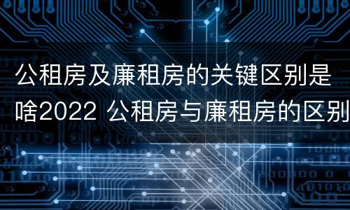 公租房及廉租房的关键区别是啥2022 公租房与廉租房的区别都在此,别再搞错了!