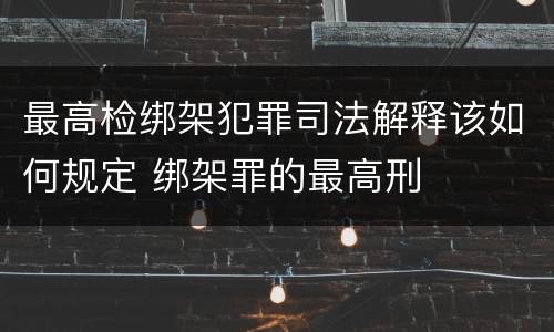 最高检绑架犯罪司法解释该如何规定 绑架罪的最高刑