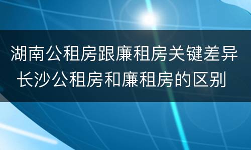 湖南公租房跟廉租房关键差异 长沙公租房和廉租房的区别