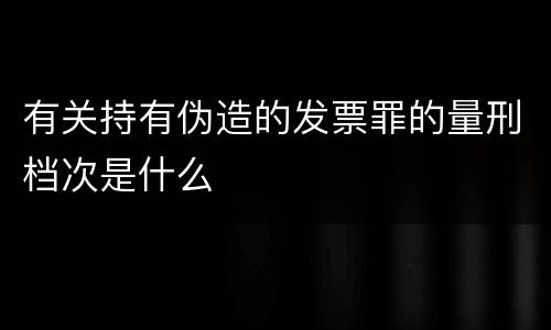 有关持有伪造的发票罪的量刑档次是什么