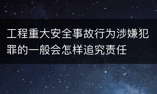 工程重大安全事故行为涉嫌犯罪的一般会怎样追究责任