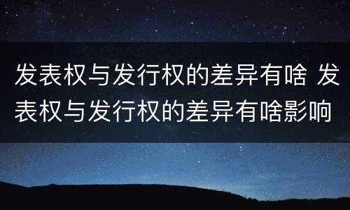 发表权与发行权的差异有啥 发表权与发行权的差异有啥影响