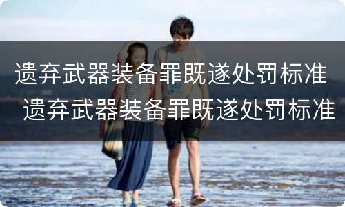 遗弃武器装备罪既遂处罚标准 遗弃武器装备罪既遂处罚标准是什么