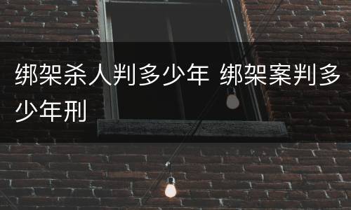 绑架杀人判多少年 绑架案判多少年刑