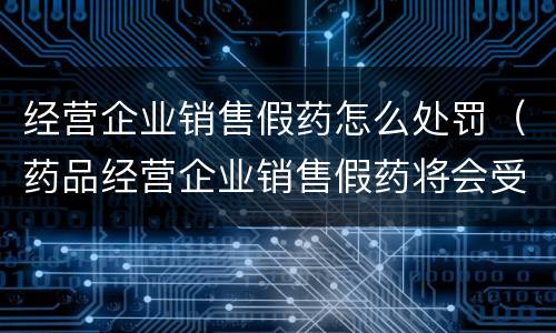 经营企业销售假药怎么处罚（药品经营企业销售假药将会受到什么处罚）