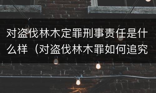 对盗伐林木定罪刑事责任是什么样（对盗伐林木罪如何追究法律责任）