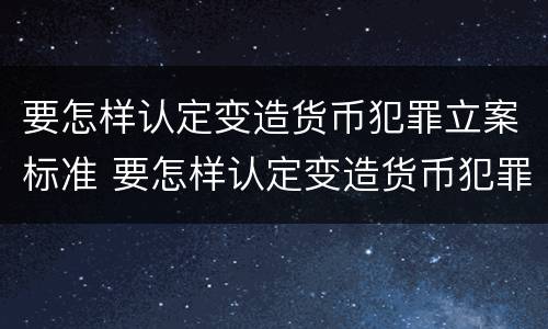 要怎样认定变造货币犯罪立案标准 要怎样认定变造货币犯罪立案标准呢