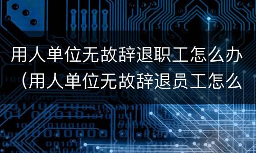 用人单位无故辞退职工怎么办（用人单位无故辞退员工怎么办）