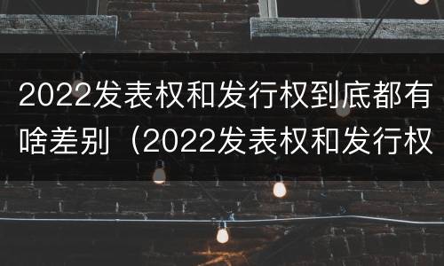 2022发表权和发行权到底都有啥差别（2022发表权和发行权到底都有啥差别呢）