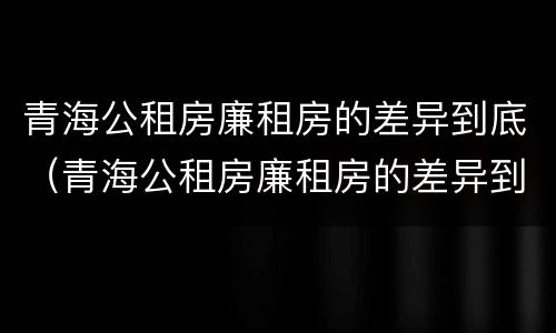 青海公租房廉租房的差异到底（青海公租房廉租房的差异到底多大）