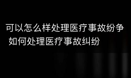可以怎么样处理医疗事故纷争 如何处理医疗事故纠纷