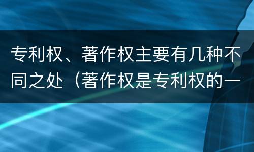 专利权、著作权主要有几种不同之处（著作权是专利权的一种吗）