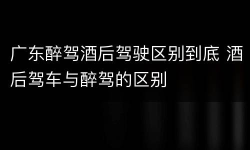 广东醉驾酒后驾驶区别到底 酒后驾车与醉驾的区别