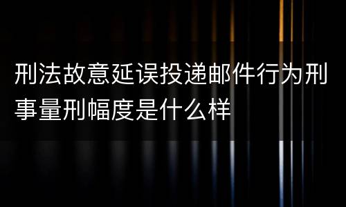 刑法故意延误投递邮件行为刑事量刑幅度是什么样