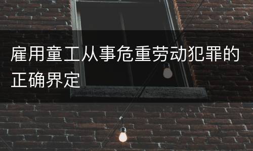 雇用童工从事危重劳动犯罪的正确界定