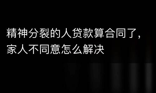 精神分裂的人贷款算合同了，家人不同意怎么解决