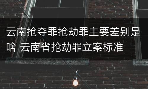云南抢夺罪抢劫罪主要差别是啥 云南省抢劫罪立案标准