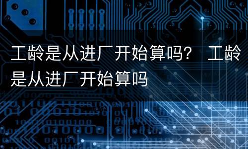 工龄是从进厂开始算吗？ 工龄是从进厂开始算吗