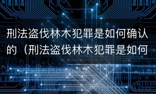 刑法盗伐林木犯罪是如何确认的（刑法盗伐林木犯罪是如何确认的呢）