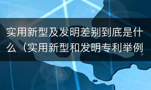 实用新型及发明差别到底是什么（实用新型和发明专利举例）