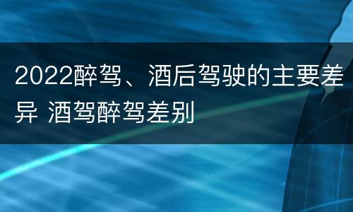 2022醉驾、酒后驾驶的主要差异 酒驾醉驾差别
