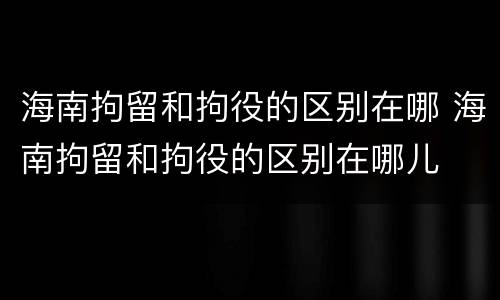海南拘留和拘役的区别在哪 海南拘留和拘役的区别在哪儿