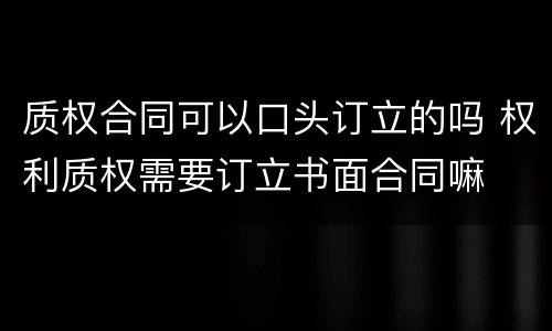 质权合同可以口头订立的吗 权利质权需要订立书面合同嘛