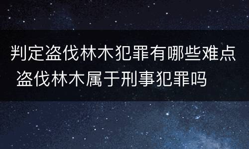 判定盗伐林木犯罪有哪些难点 盗伐林木属于刑事犯罪吗