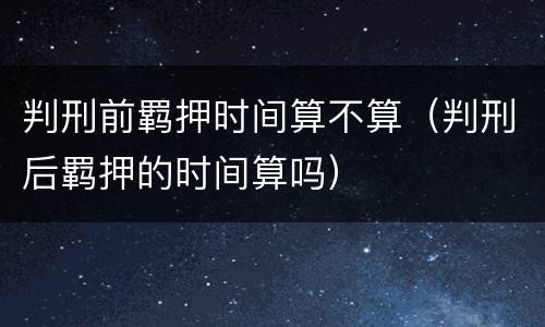 判刑前羁押时间算不算（判刑后羁押的时间算吗）
