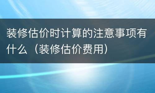 装修估价时计算的注意事项有什么（装修估价费用）