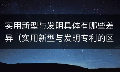 实用新型与发明具体有哪些差异（实用新型与发明专利的区别有哪些）